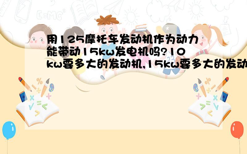 用125摩托车发动机作为动力能带动15kw发电机吗?10kw要多大的发动机,15kw要多大的发动机,125能带动多少kw?