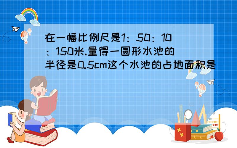 在一幅比例尺是1：50：10：150米.量得一圆形水池的半径是0.5cm这个水池的占地面积是（）平方米?