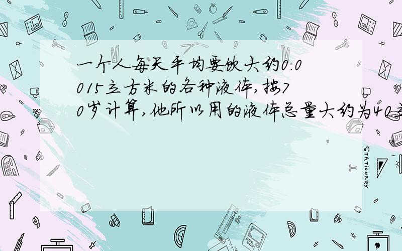 一个人每天平均要饮大约0.0015立方米的各种液体,按70岁计算,他所以用的液体总量大约为40立方米