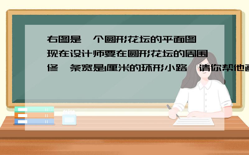 右图是一个圆形花坛的平面图,现在设计师要在圆形花坛的周围修一条宽是1厘米的环形小路,请你帮他画出这右图是一个圆形花坛的平面图,现在设计师要在圆形花坛的周围修一条宽是1厘米的