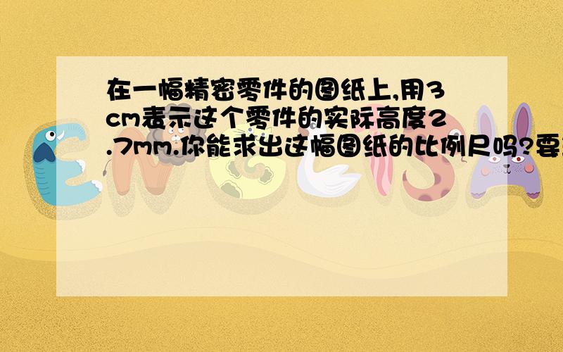 在一幅精密零件的图纸上,用3cm表示这个零件的实际高度2.7mm.你能求出这幅图纸的比例尺吗?要算式。