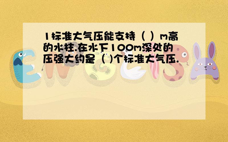 1标准大气压能支持（ ）m高的水柱.在水下100m深处的压强大约是（ )个标准大气压.