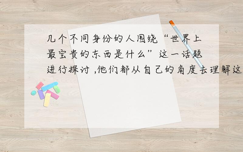 几个不同身份的人围绕“世界上最宝贵的东西是什么”这一话题进行探讨 ,他们都从自己的角度去理解这一话题足球运动员说：“最宝贵的是激动人心的进球.”商人说：“最宝贵的东西是源