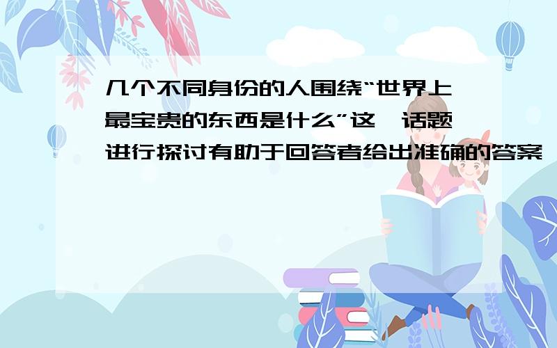 几个不同身份的人围绕“世界上最宝贵的东西是什么”这一话题进行探讨有助于回答者给出准确的答案