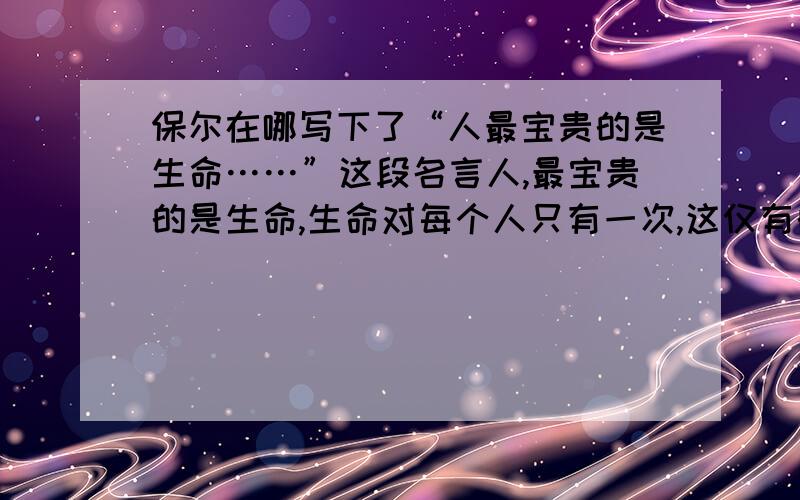 保尔在哪写下了“人最宝贵的是生命……”这段名言人,最宝贵的是生命,生命对每个人只有一次,这仅有的一次生命应当怎样度过呢?每当回忆往事的时候,能够不因虚度年华而悔恨,不因碌碌无