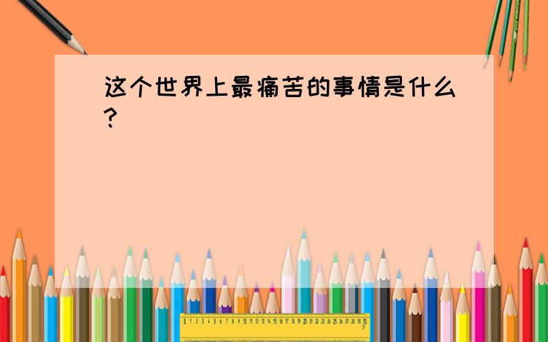 这个世界上最痛苦的事情是什么?