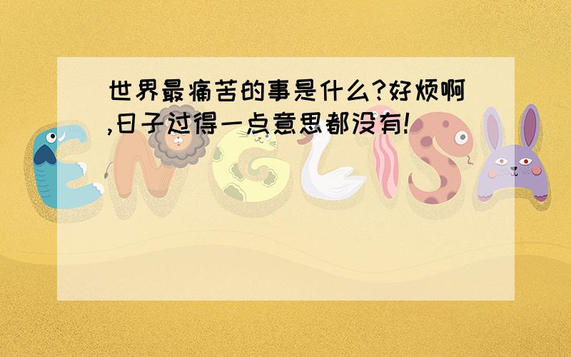 世界最痛苦的事是什么?好烦啊,日子过得一点意思都没有!