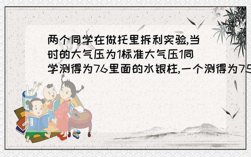 两个同学在做托里拆利实验,当时的大气压为1标准大气压1同学测得为76里面的水银柱,一个测得为75里面,器材完好,问：原因(1)(2)