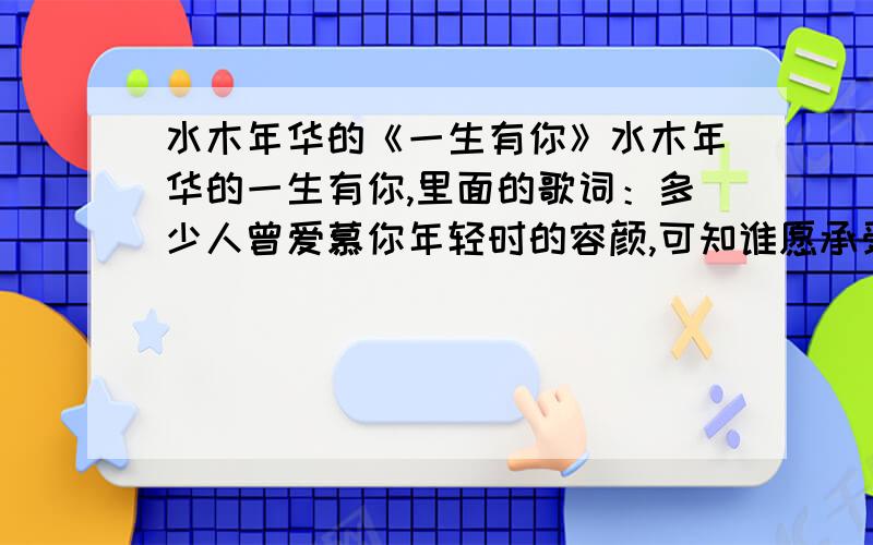 水木年华的《一生有你》水木年华的一生有你,里面的歌词：多少人曾爱慕你年轻时的容颜,可知谁愿承受岁月无情的变迁?多少人曾在你生命中来了又还,可直一生有你我都陪在你身边.是从一