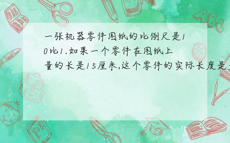 一张机器零件图纸的比例尺是10比1.如果一个零件在图纸上量的长是15厘米,这个零件的实际长度是多少