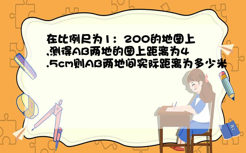 在比例尺为1：200的地图上,测得AB两地的图上距离为4.5cm则AB两地间实际距离为多少米