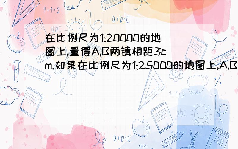 在比例尺为1:20000的地图上,量得A,B两镇相距3cm.如果在比例尺为1:25000的地图上,A,B两镇相距多少厘米?