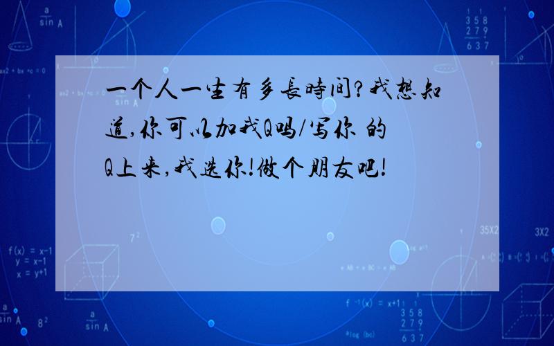 一个人一生有多长时间?我想知道,你可以加我Q吗/写你 的Q上来,我选你!做个朋友吧!