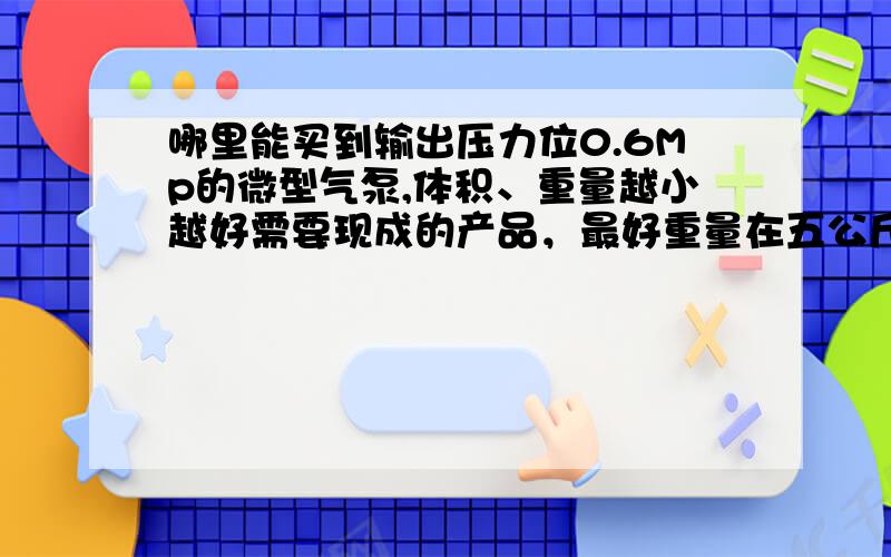 哪里能买到输出压力位0.6Mp的微型气泵,体积、重量越小越好需要现成的产品，最好重量在五公斤以下，输出压力在0.6Mp以上，重量，体积，噪声越小越好，急用啊