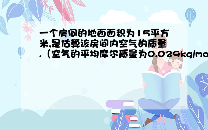 一个房间的地面面积为15平方米,是估算该房间内空气的质量.（空气的平均摩尔质量为0.029kg/mol）