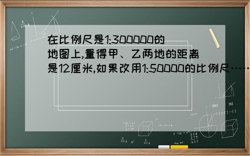 在比例尺是1:300000的地图上,量得甲、乙两地的距离是12厘米,如果改用1:50000的比例尺……