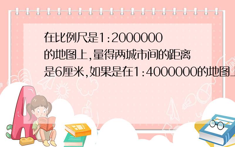 在比例尺是1:2000000的地图上,量得两城市间的距离是6厘米,如果是在1:4000000的地图上,图上距离是多少厘米?