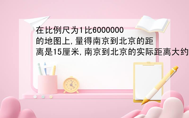 在比例尺为1比6000000的地图上,量得南京到北京的距离是15厘米,南京到北京的实际距离大约是多少千米?南京长江大桥全长6700米,如果画在比例尺是100000分之1的地图上,应画多少厘米?