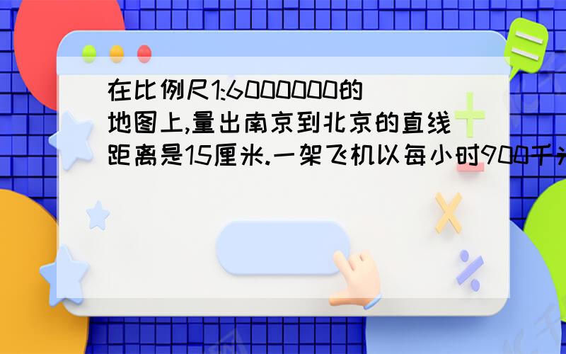 在比例尺1:6000000的地图上,量出南京到北京的直线距离是15厘米.一架飞机以每小时900千米的速度飞往北京,几个小时可到达?