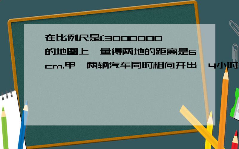 在比例尺是1:3000000的地图上,量得两地的距离是6cm.甲、两辆汽车同时相向开出,4小时后相遇.已知甲、乙两车的速度比为4:5,求甲、乙两车每小时各行多少千米?