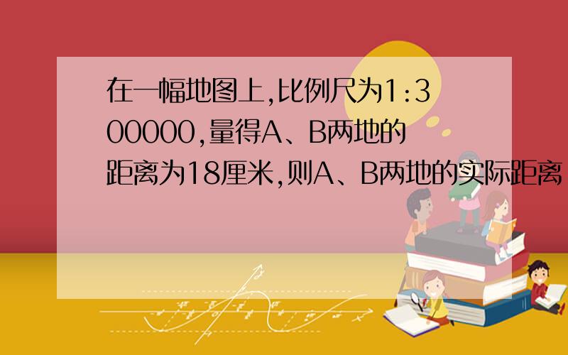 在一幅地图上,比例尺为1:300000,量得A、B两地的距离为18厘米,则A、B两地的实际距离（）千米