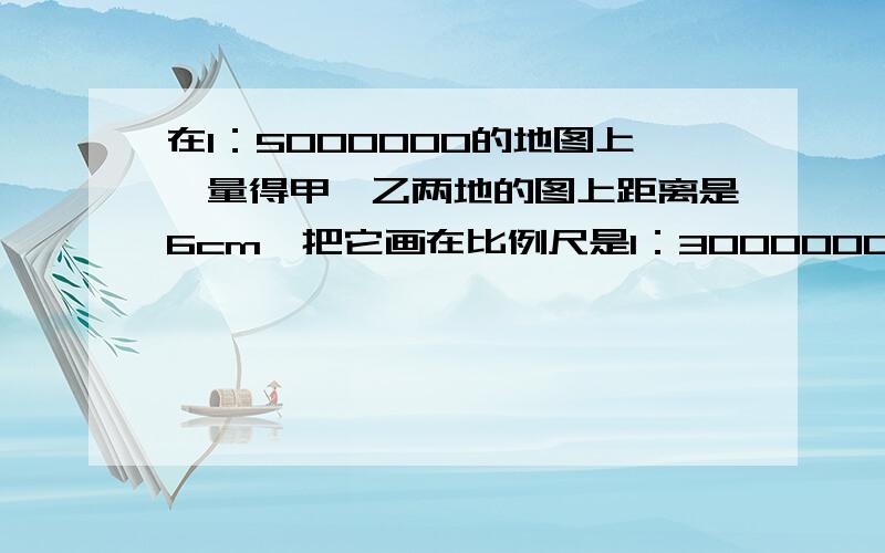 在1：5000000的地图上,量得甲、乙两地的图上距离是6cm,把它画在比例尺是1：3000000的地图上,应画多少厘米?