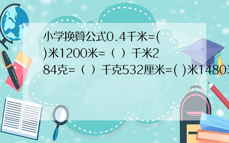 小学换算公式0.4千米=( )米1200米=（ ）千米284克=（ ）千克532厘米=( )米1480米=( )千米1.5千米=( )米1670米=( )分米1.48千米=( )米