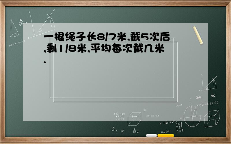 一根绳子长8/7米,截5次后,剩1/8米,平均每次截几米.