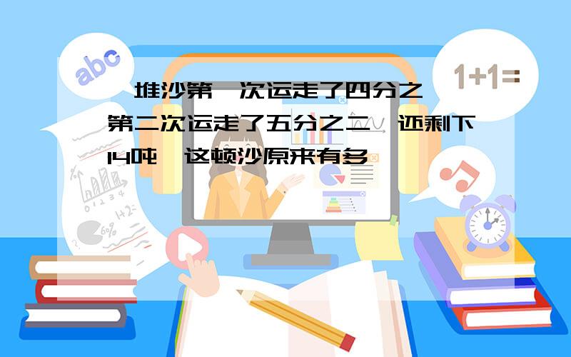 一堆沙第一次运走了四分之一,第二次运走了五分之二,还剩下14吨,这顿沙原来有多