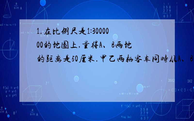 1.在比例尺是1:3000000的地图上,量得A、B两地的距离是50厘米.甲乙两辆客车同时从A、B两地相对开出,经过10小时相遇.甲客车每小时行76千米,那么乙客车每小时行多少千米?