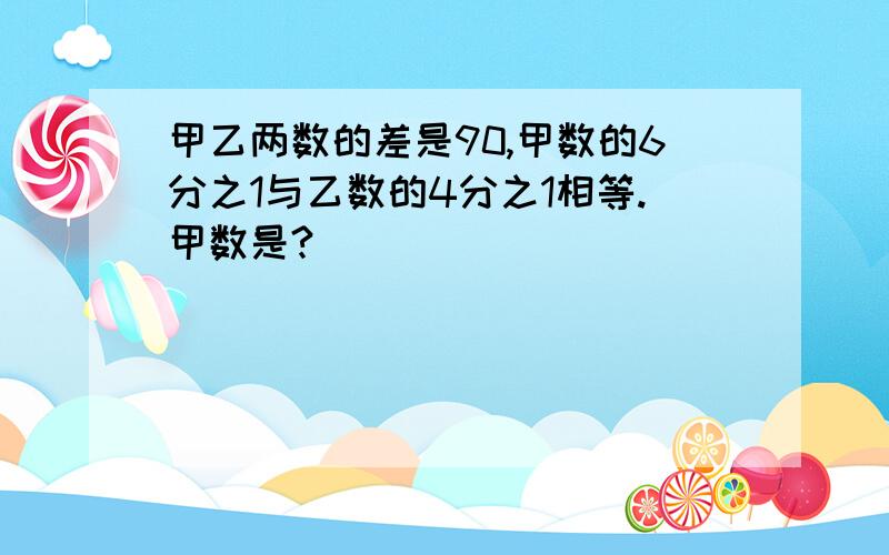 甲乙两数的差是90,甲数的6分之1与乙数的4分之1相等.甲数是?