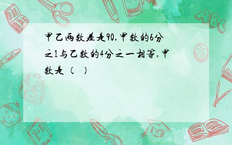 甲乙两数差是90,甲数的6分之1与乙数的4分之一相等,甲数是 （ ）