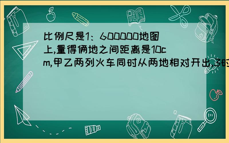 比例尺是1：600000地图上,量得俩地之间距离是10cm,甲乙两列火车同时从两地相对开出,3时相遇已知甲车的速度比乙车快九分之二.乙的速度是每小时多少千米