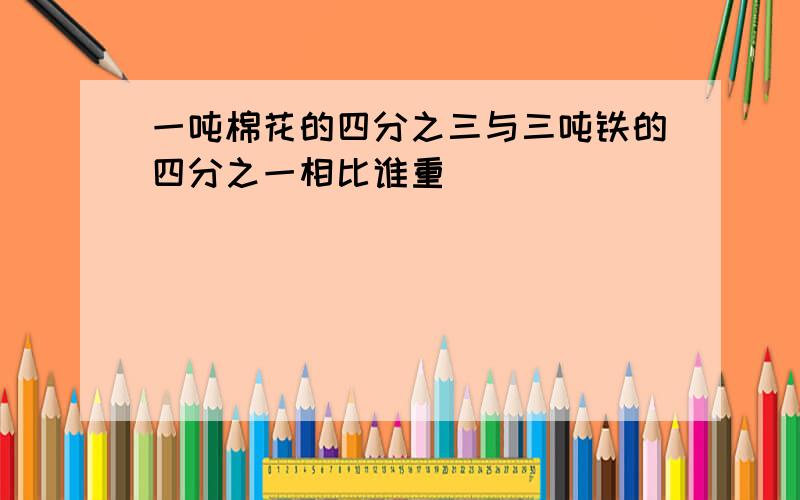 一吨棉花的四分之三与三吨铁的四分之一相比谁重