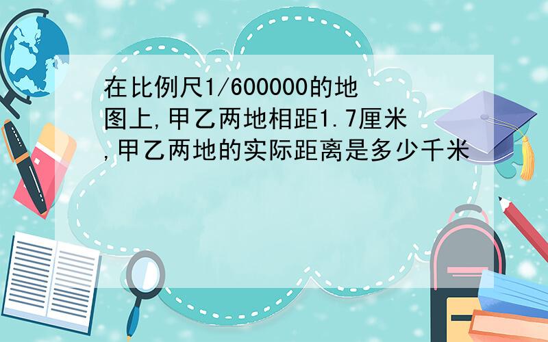 在比例尺1/600000的地图上,甲乙两地相距1.7厘米,甲乙两地的实际距离是多少千米