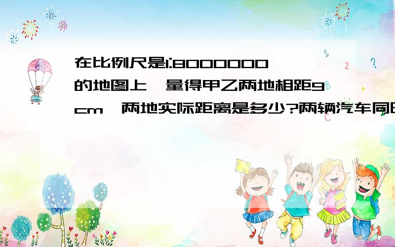 在比例尺是1:8000000的地图上,量得甲乙两地相距9cm,两地实际距离是多少?两辆汽车同时从两地相向而行,8丶8小时相遇,速度比是4:5,求快车速度.