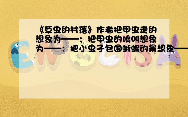 《草虫的村落》作者把甲虫走的想象为——；把甲虫的鸣叫想象为——；把小虫子包围蜥蜴的景想象——.