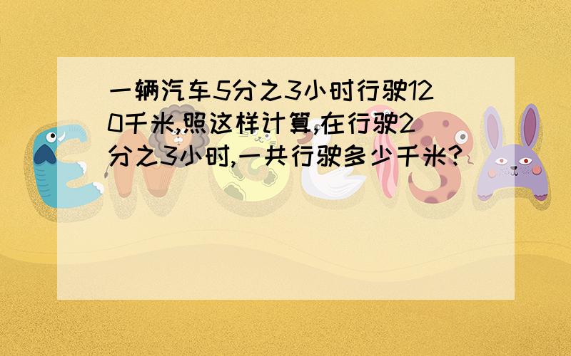 一辆汽车5分之3小时行驶120千米,照这样计算,在行驶2分之3小时,一共行驶多少千米?