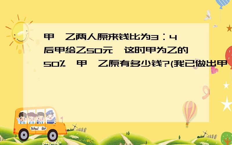 甲、乙两人原来钱比为3：4,后甲给乙50元,这时甲为乙的50%,甲、乙原有多少钱?(我已做出甲、乙两人原来钱比为3：4,后甲给乙50元,这时甲为乙的50%,甲、乙原有多少钱?(我已做出正确答案,你们呢