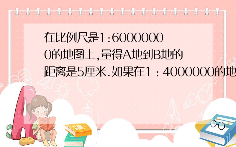 在比例尺是1:60000000的地图上,量得A地到B地的距离是5厘米.如果在1：4000000的地图上A地到B地的距离应是多少厘米?谢谢,要做出来.