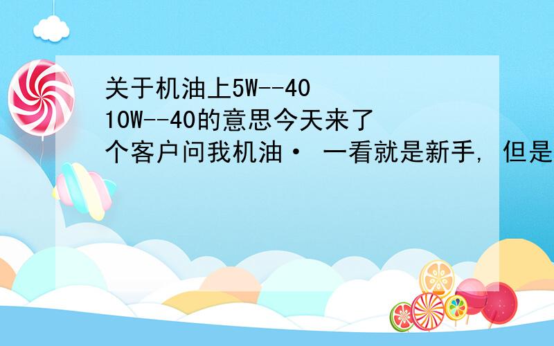 关于机油上5W--40   10W--40的意思今天来了个客户问我机油· 一看就是新手, 但是看到看到机油上的数字   就问我那些代表什么!我也不知道 · 搞的出洋相·· ··郁闷啊··谁给我介绍下· ·那些