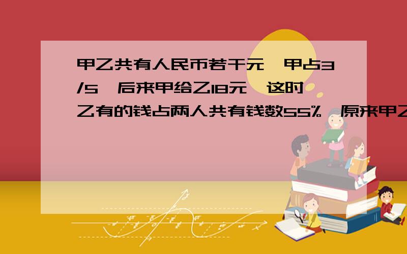 甲乙共有人民币若干元,甲占3/5,后来甲给乙18元,这时乙有的钱占两人共有钱数55%,原来甲乙各几元 算式