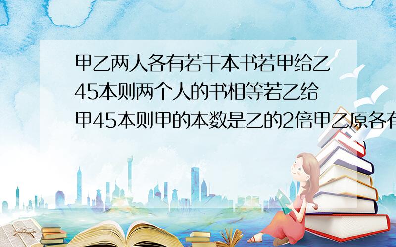 甲乙两人各有若干本书若甲给乙45本则两个人的书相等若乙给甲45本则甲的本数是乙的2倍甲乙原各有多少本?