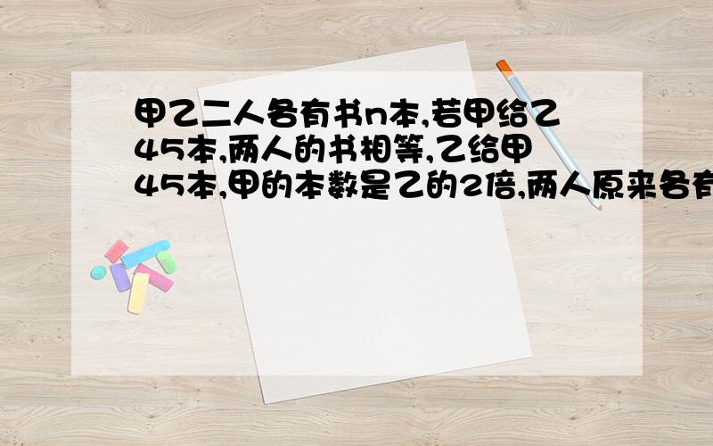 甲乙二人各有书n本,若甲给乙45本,两人的书相等,乙给甲45本,甲的本数是乙的2倍,两人原来各有书?算式要完整