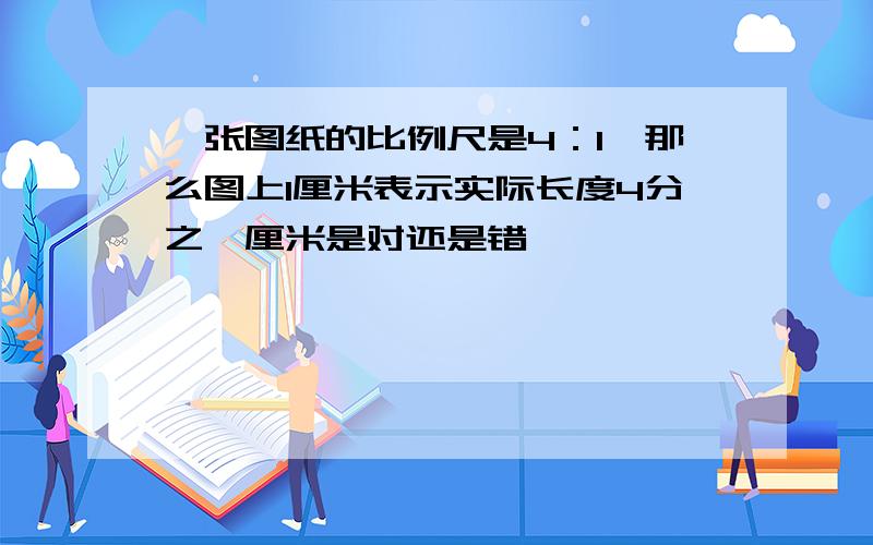 一张图纸的比例尺是4：1,那么图上1厘米表示实际长度4分之一厘米是对还是错