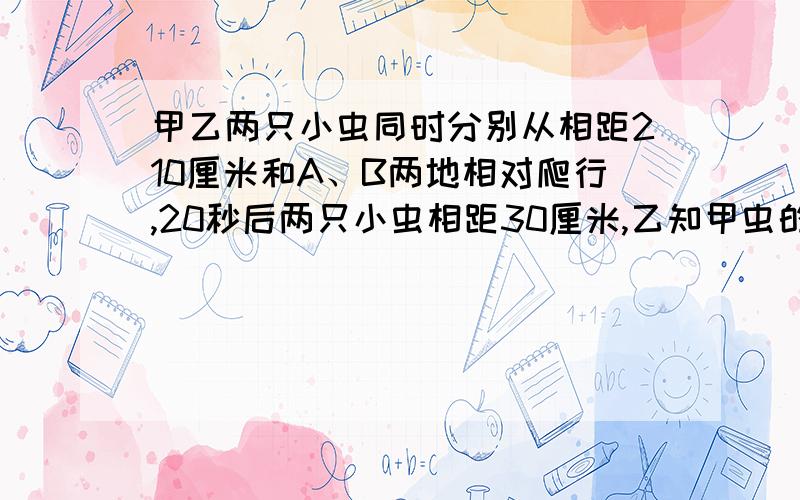 甲乙两只小虫同时分别从相距210厘米和A、B两地相对爬行,20秒后两只小虫相距30厘米,乙知甲虫的爬行速度是4厘米每秒,乙虫的爬行速度可能是（）厘米每秒,也可能是（）厘米每秒.