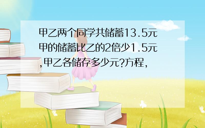 甲乙两个同学共储蓄13.5元甲的储蓄比乙的2倍少1.5元,甲乙各储存多少元?方程,