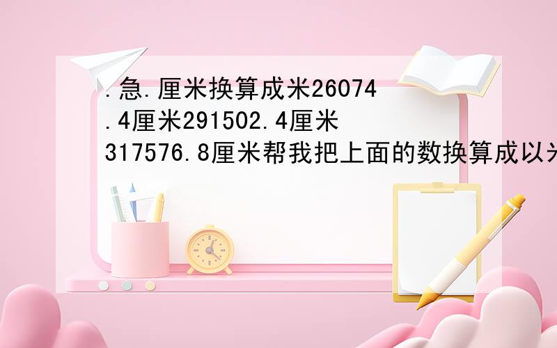 .急.厘米换算成米26074.4厘米291502.4厘米317576.8厘米帮我把上面的数换算成以米为单位.