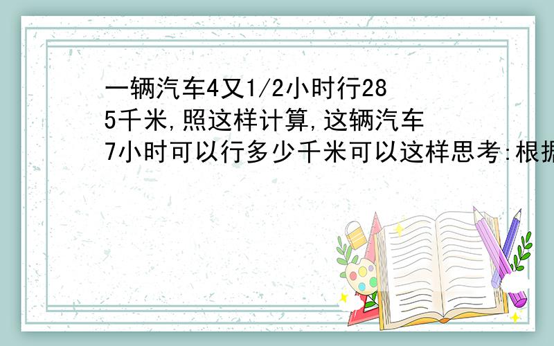 一辆汽车4又1/2小时行285千米,照这样计算,这辆汽车7小时可以行多少千米可以这样思考:根据（ ）求出( ),再根据（ ）求出（ 也可以这样思考：要求（ 必须知道（ ）和（ )必须把思路填进去