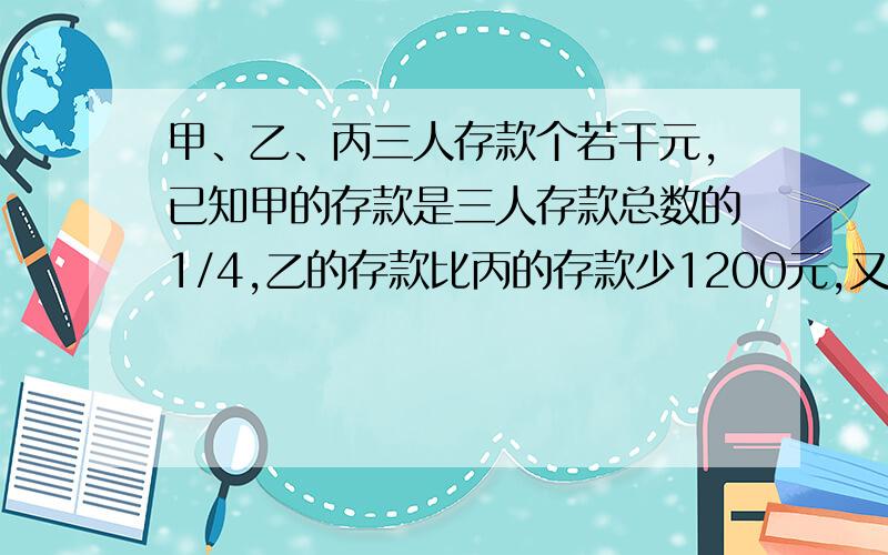 甲、乙、丙三人存款个若干元,已知甲的存款是三人存款总数的1/4,乙的存款比丙的存款少1200元,又知道乙和丙的存款钱数比是2：3 ,三人各存多少元Z和Y去死 只能用X